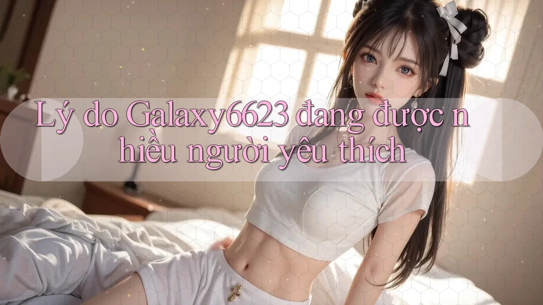 Lý do Galaxy6623 đang được nhiều người yêu thích Lý do Galaxy6623 đang được nhiều người yêu thích