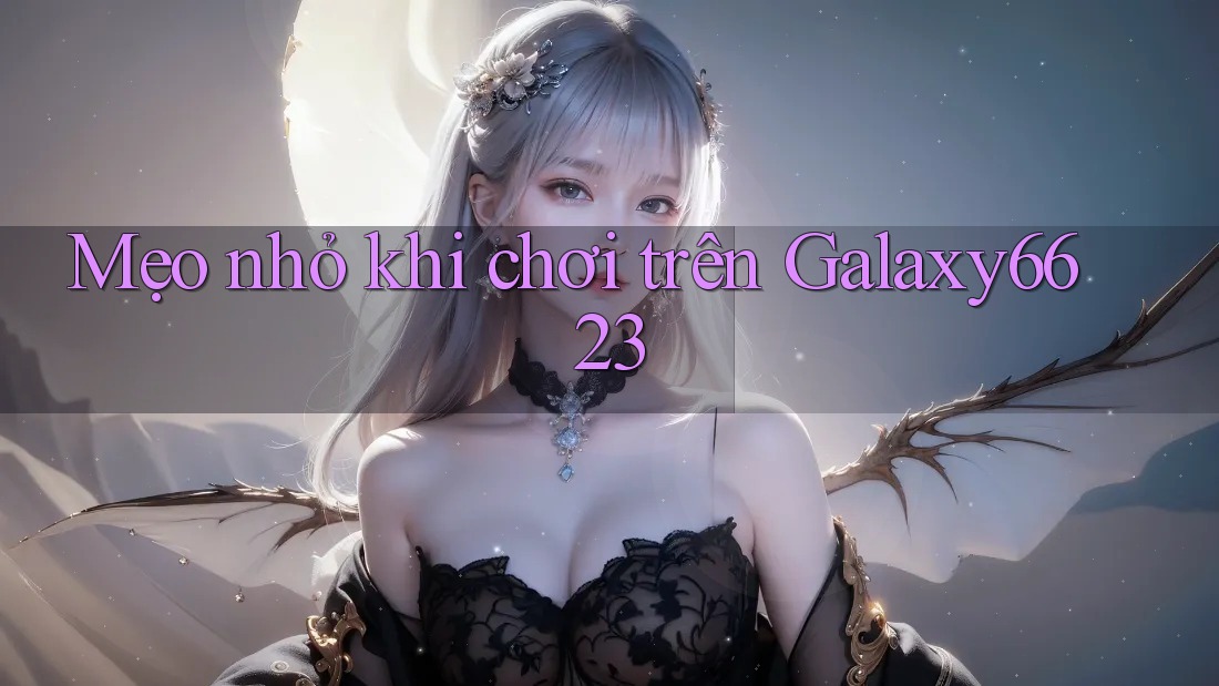 Mẹo nhỏ khi chơi trên Galaxy6623 Mẹo nhỏ khi chơi trên Galaxy6623
