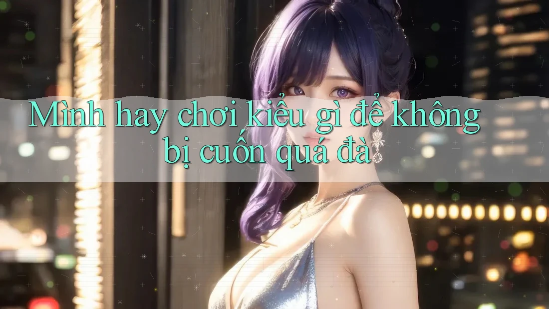 Mình hay chơi kiểu gì để không bị cuốn quá đà Mình hay chơi kiểu gì để không bị cuốn quá đà