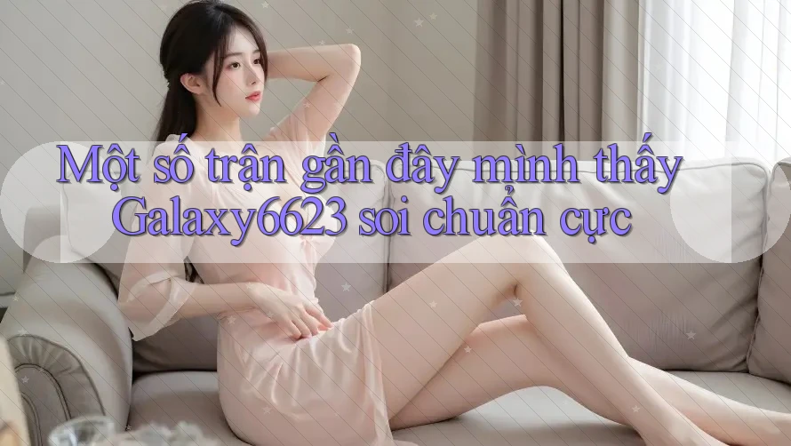 Một số trận gần đây mình thấy Galaxy6623 soi chuẩn cực