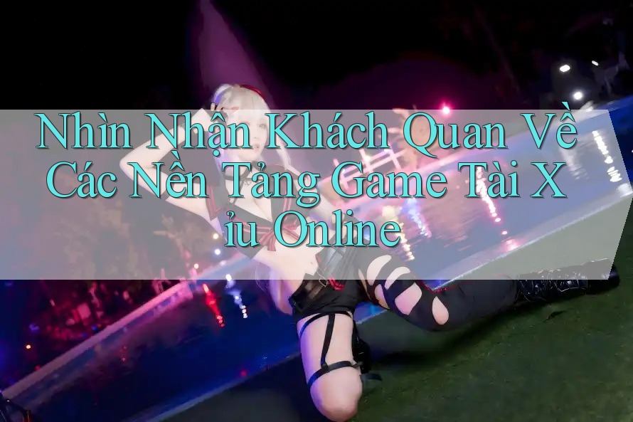 Nhìn Nhận Khách Quan Về Các Nền Tảng Game Tài Xỉu Online
