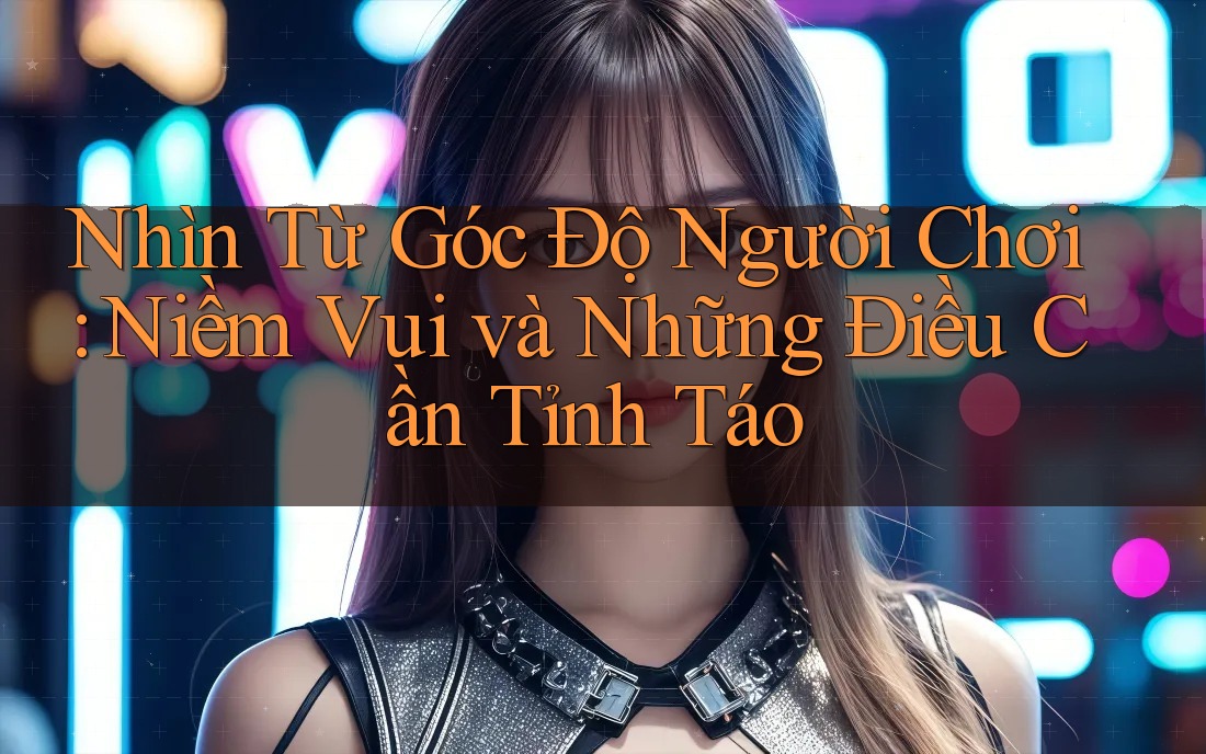 Nhìn Từ Góc Độ Người Chơi: Niềm Vui Và Những Điều Cần Tỉnh Táo Nhìn Từ Góc Độ Người Chơi: Niềm Vui Và Những Điều Cần Tỉnh Táo