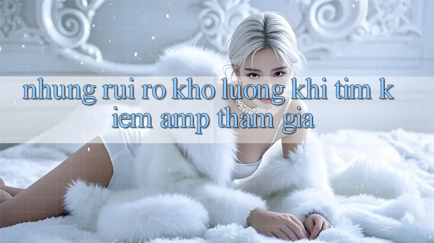 Những Rủi Ro Khó Lường Khi Tìm Kiếm & Tham Gia Những Rủi Ro Khó Lường Khi Tìm Kiếm & Tham Gia