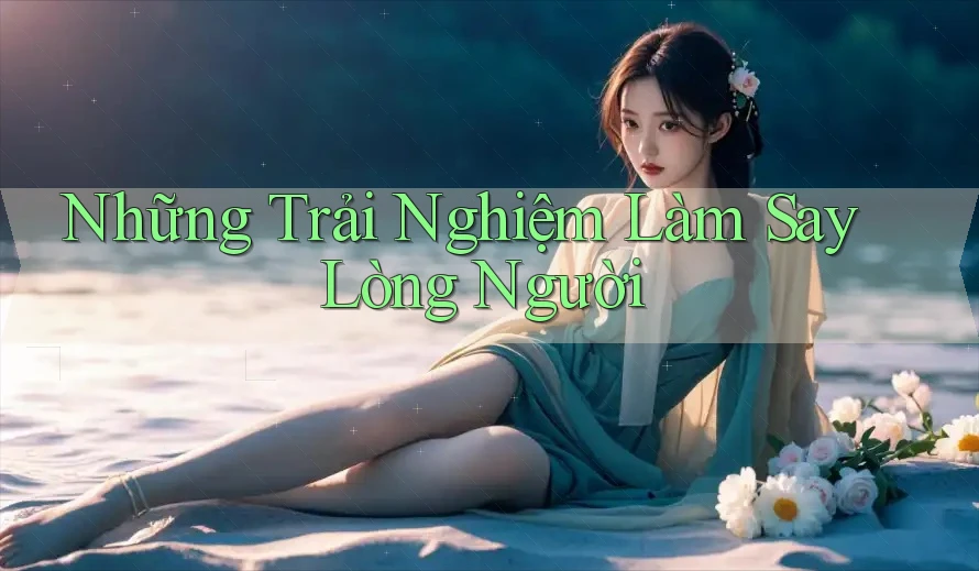 Những Trải Nghiệm Làm Say Lòng Người Những Trải Nghiệm Làm Say Lòng Người