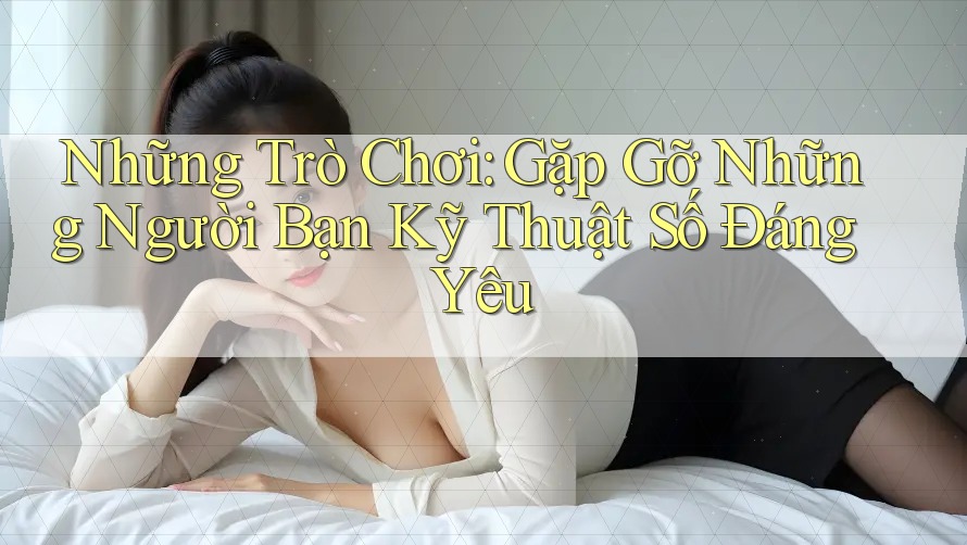 Những Trò Chơi: Gặp Gỡ Những Người Bạn Kỹ Thuật Số Đáng Yêu