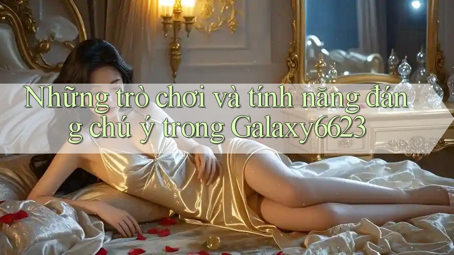 Những trò chơi và tính năng đáng chú ý trong Galaxy6623 Những trò chơi và tính năng đáng chú ý trong Galaxy6623