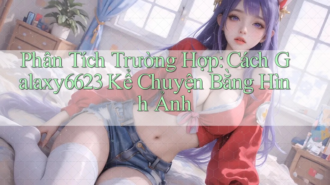 Phân Tích Trường Hợp: Cách Galaxy6623 Kể Chuyện Bằng Hình Ảnh Phân Tích Trường Hợp: Cách Galaxy6623 Kể Chuyện Bằng Hình Ảnh