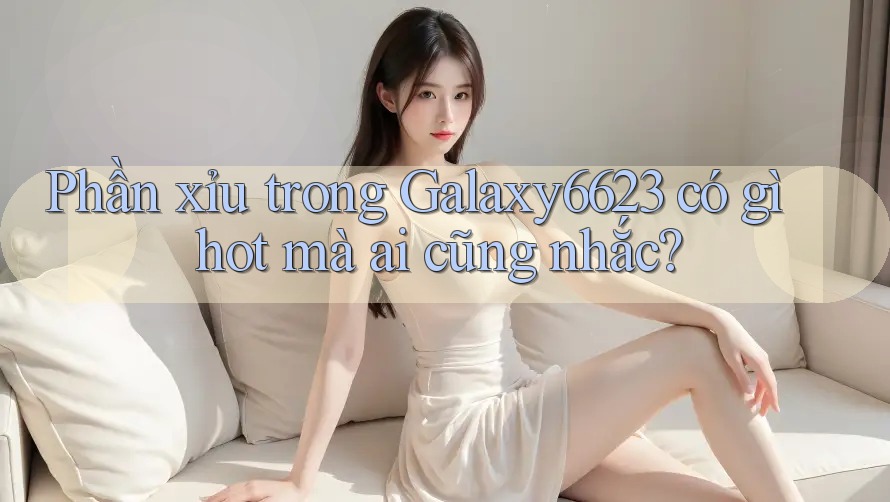 Phần xỉu trong Galaxy6623 có gì hot mà ai cũng nhắc? Phần xỉu trong Galaxy6623 có gì hot mà ai cũng nhắc?