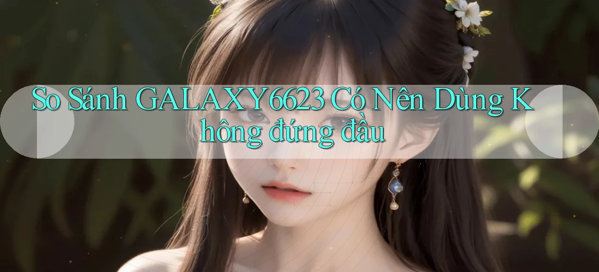 so sánh galaxy6623 có nên dùng không đứng đầu