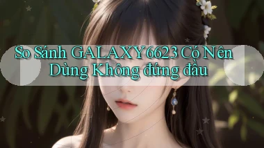 so sánh galaxy6623 có nên dùng không đứng đầu