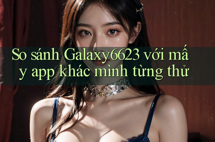 So sánh Galaxy6623 với mấy app khác mình từng thử So sánh Galaxy6623 với mấy app khác mình từng thử