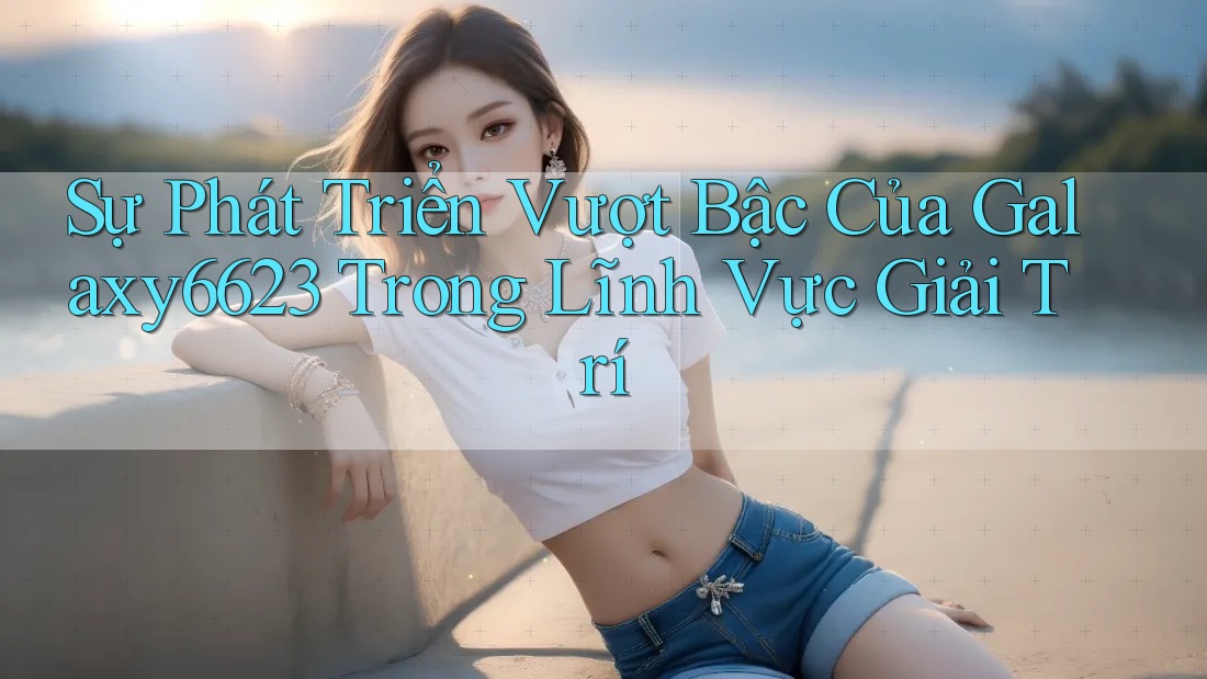 Sự Phát Triển Vượt Bậc Của Galaxy6623 Trong Lĩnh Vực Giải Trí