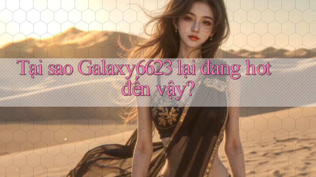 Tại sao Galaxy6623 lại đang hot đến vậy? Tại sao Galaxy6623 lại đang hot đến vậy?