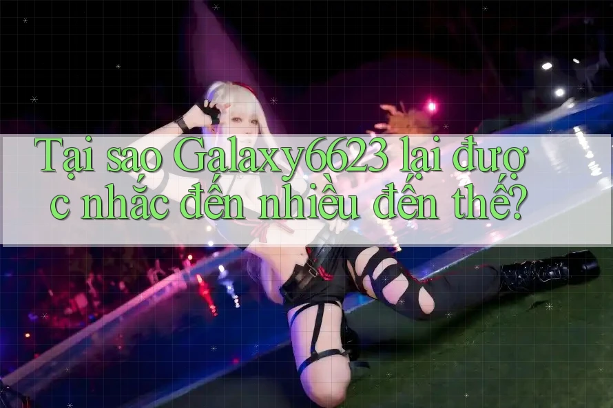 Tại sao Galaxy6623 lại được nhắc đến nhiều đến thế?