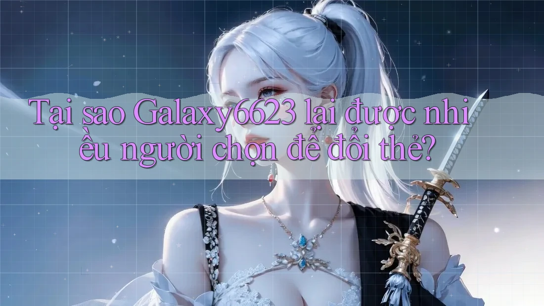 Tại sao Galaxy6623 lại được nhiều người chọn để đổi thẻ? Tại sao Galaxy6623 lại được nhiều người chọn để đổi thẻ?