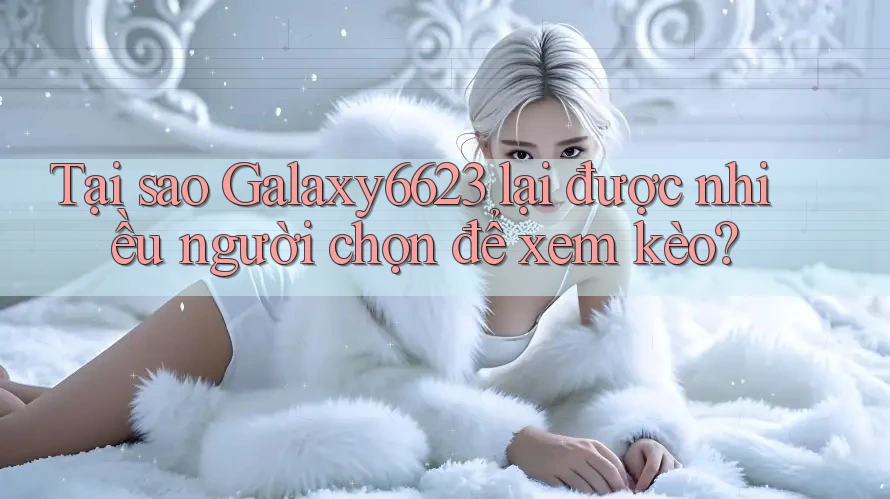 Tại sao Galaxy6623 lại được nhiều người chọn để xem kèo?