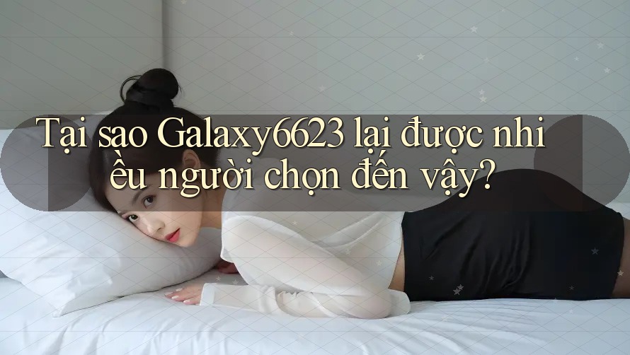 Tại sao Galaxy6623 lại được nhiều người chọn đến vậy?