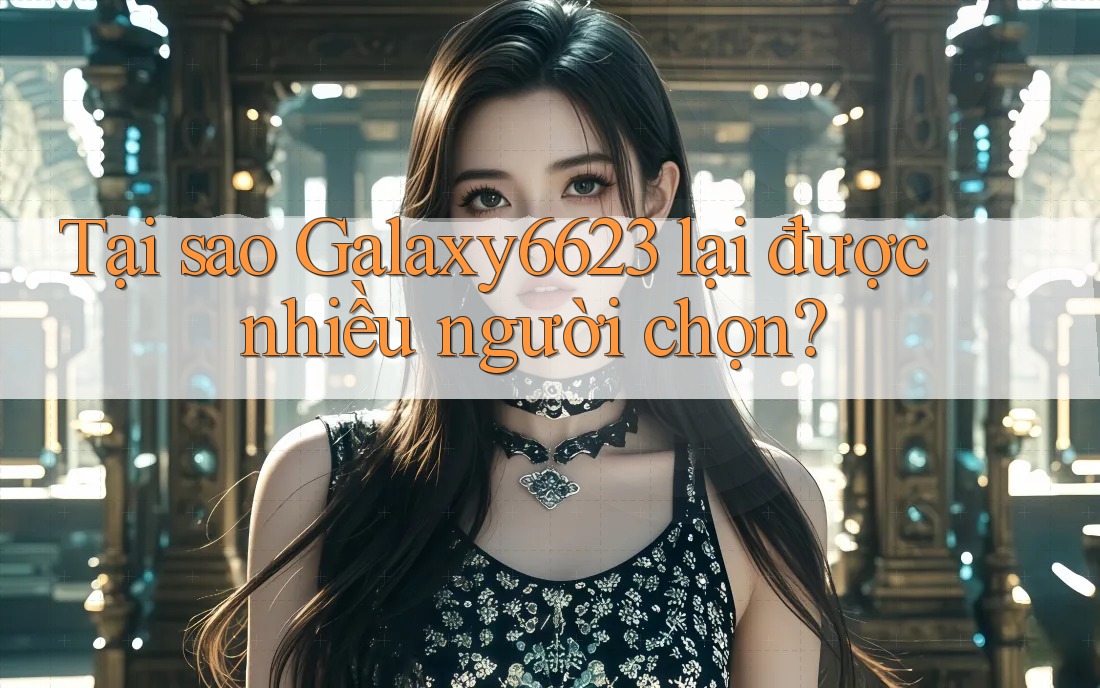 Tại sao Galaxy6623 lại được nhiều người chọn?
