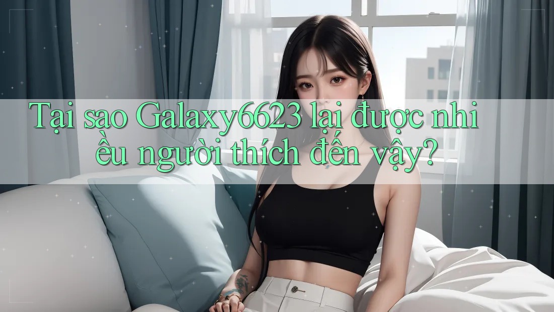 Tại sao Galaxy6623 lại được nhiều người thích đến vậy? Tại sao Galaxy6623 lại được nhiều người thích đến vậy?