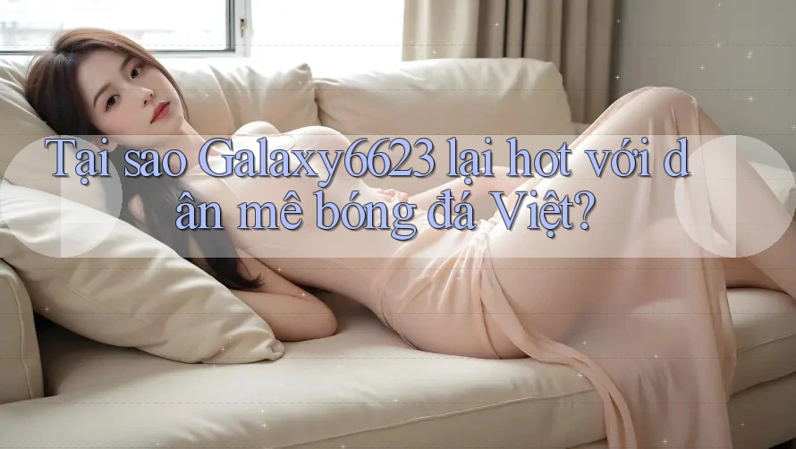 Tại sao Galaxy6623 lại hot với dân mê bóng đá Việt? Tại sao Galaxy6623 lại hot với dân mê bóng đá Việt?