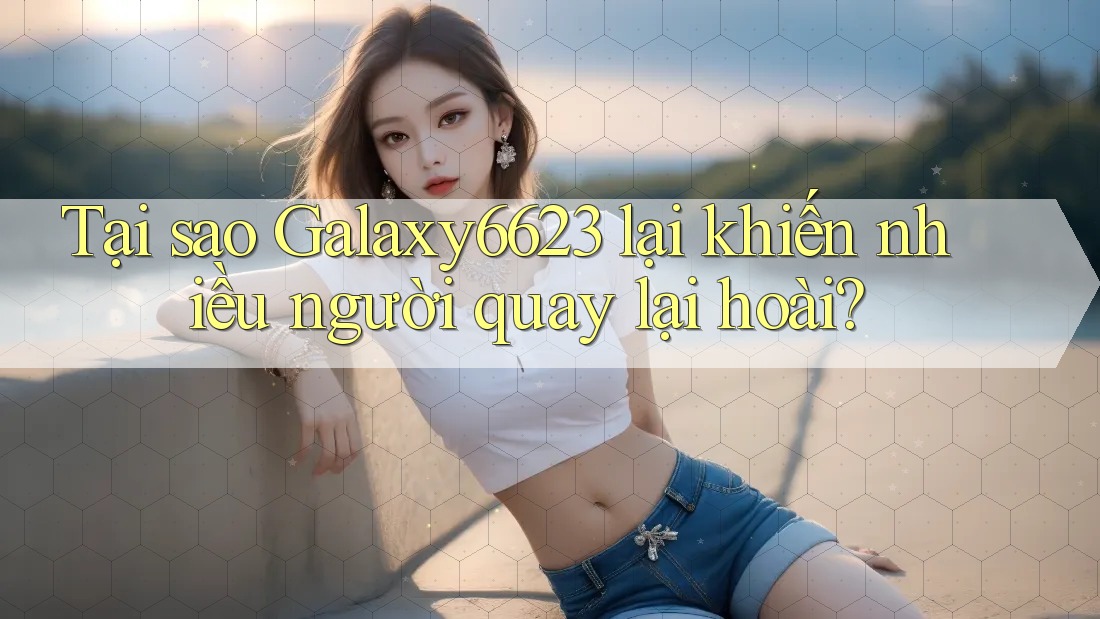 Tại sao Galaxy6623 lại khiến nhiều người quay lại hoài?