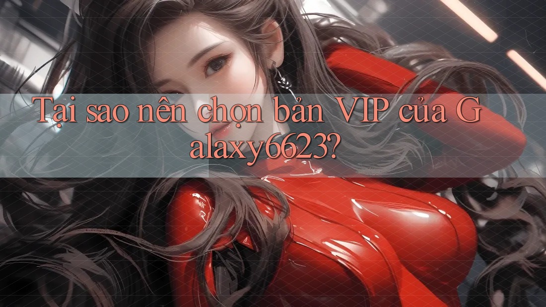 Tại sao nên chọn bản VIP của Galaxy6623? Tại sao nên chọn bản VIP của Galaxy6623?
