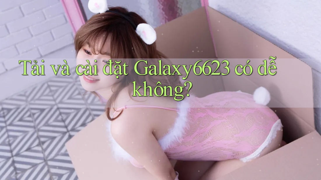 Tải và cài đặt Galaxy6623 có dễ không? Tải và cài đặt Galaxy6623 có dễ không?