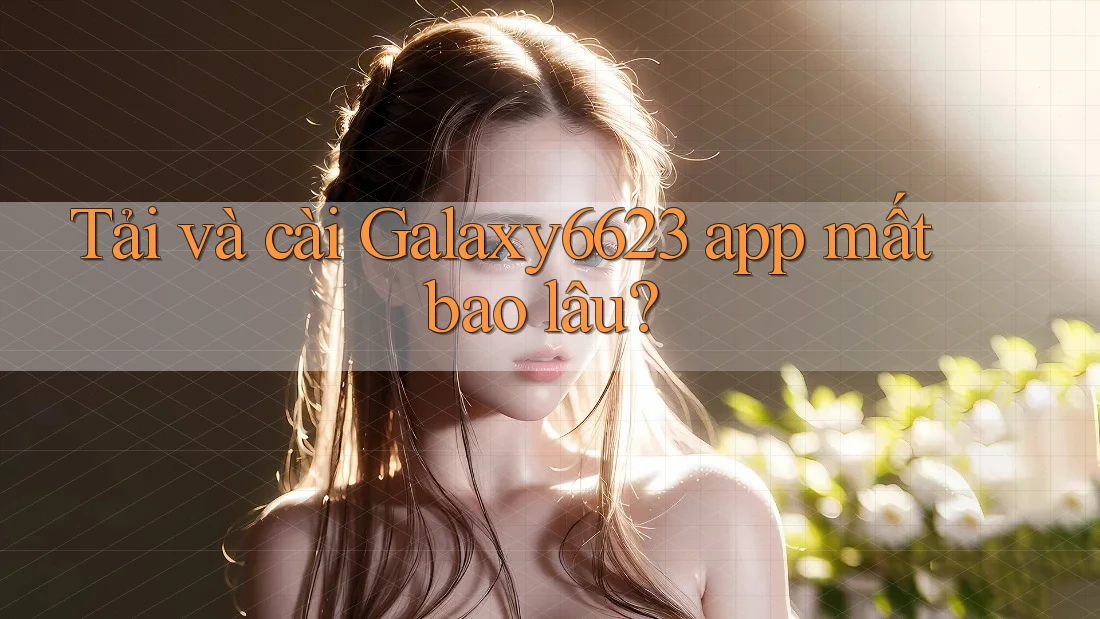 Tải và cài Galaxy6623 app mất bao lâu? Tải và cài Galaxy6623 app mất bao lâu?