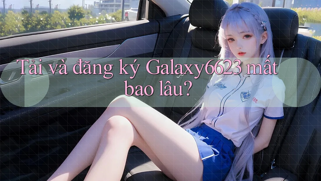 Tải và đăng ký Galaxy6623 mất bao lâu? Tải và đăng ký Galaxy6623 mất bao lâu?
