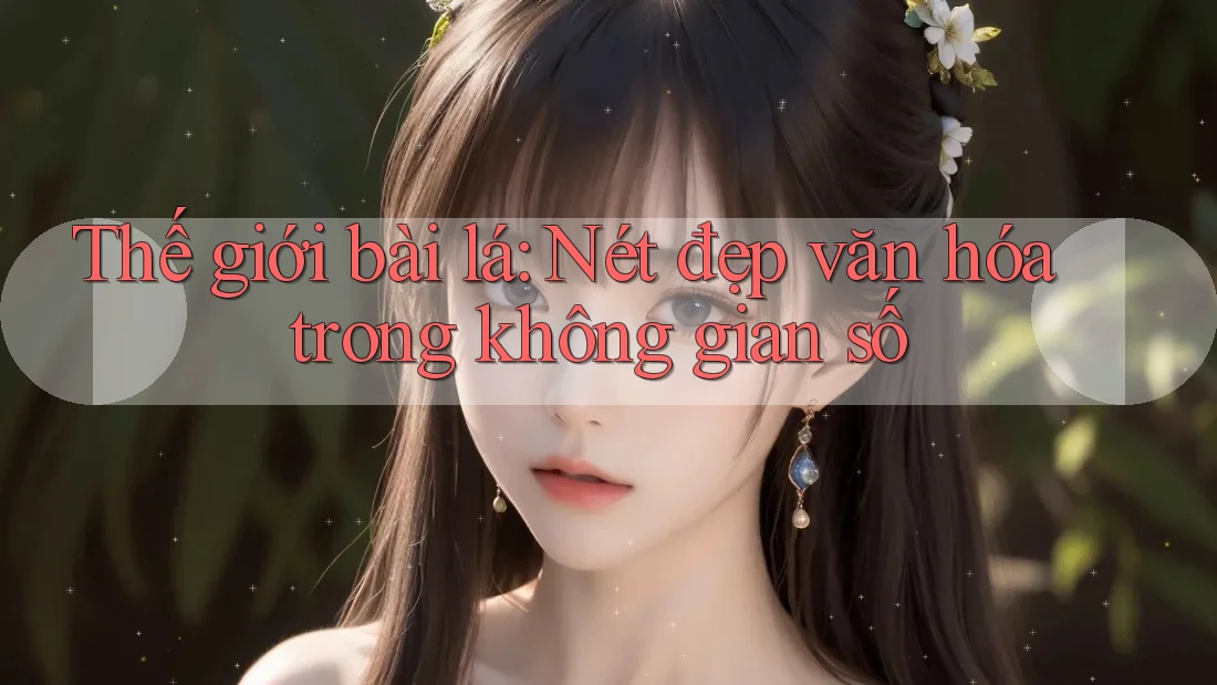 Thế giới bài lá: Nét đẹp văn hóa trong không gian số Thế giới bài lá: Nét đẹp văn hóa trong không gian số