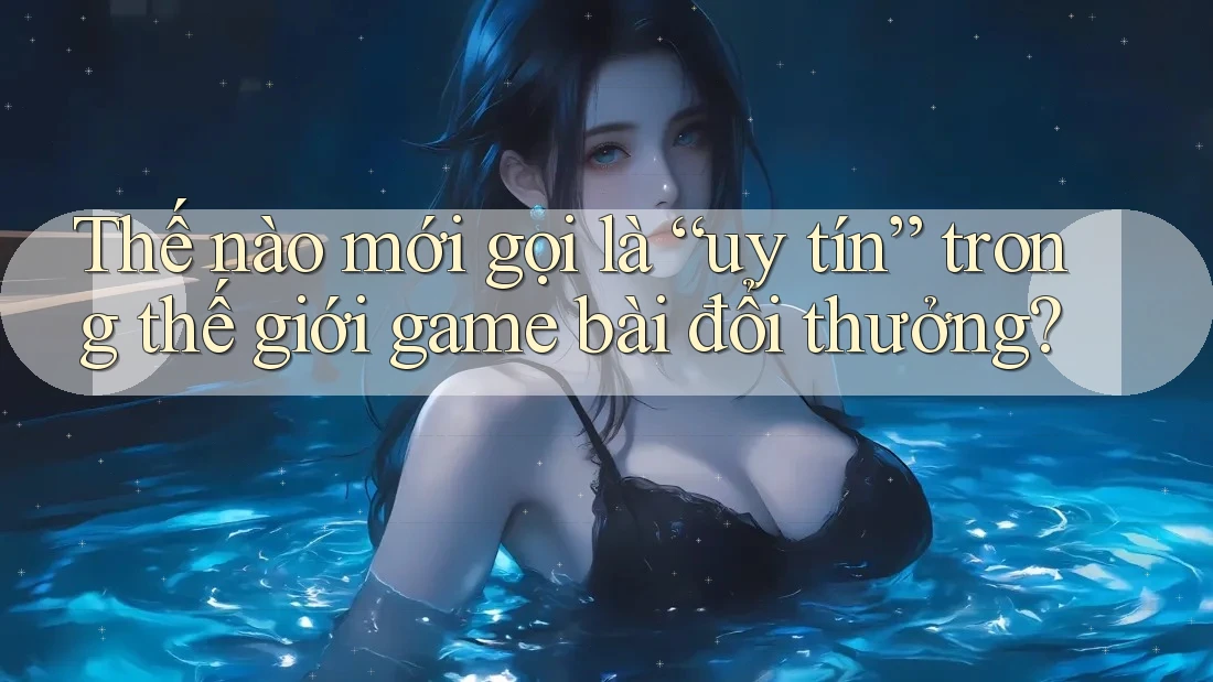 Thế nào mới gọi là “uy tín” trong thế giới game bài đổi thưởng?