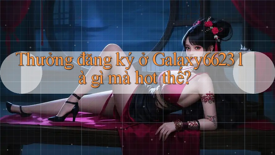 Thưởng đăng ký ở Galaxy6623 là gì mà hot thế? Thưởng đăng ký ở Galaxy6623 là gì mà hot thế?