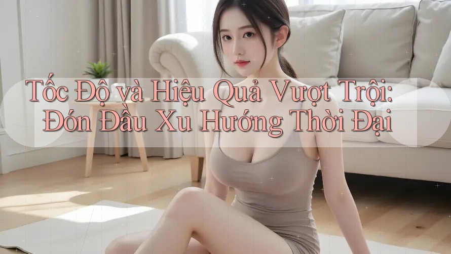 Tốc Độ và Hiệu Quả Vượt Trội: Đón Đầu Xu Hướng Thời Đại