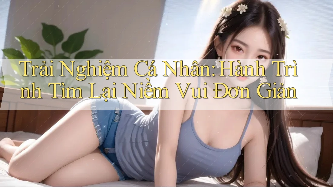 Trải Nghiệm Cá Nhân: Hành Trình Tìm Lại Niềm Vui Đơn Giản Trải Nghiệm Cá Nhân: Hành Trình Tìm Lại Niềm Vui Đơn Giản