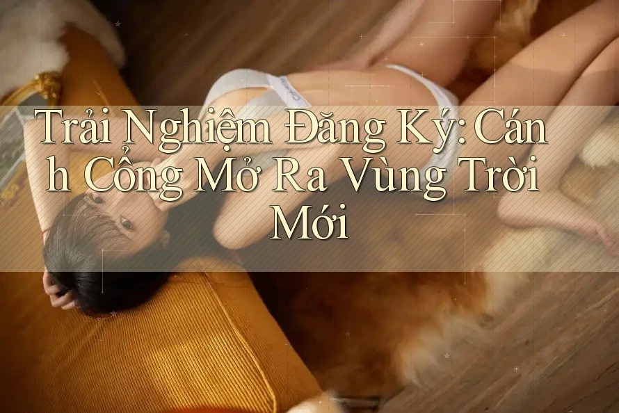 Trải Nghiệm Đăng Ký: Cánh Cổng Mở Ra Vùng Trời Mới Trải Nghiệm Đăng Ký: Cánh Cổng Mở Ra Vùng Trời Mới