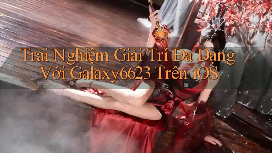 Trải Nghiệm Giải Trí Đa Dạng Với Galaxy6623 Trên iOS