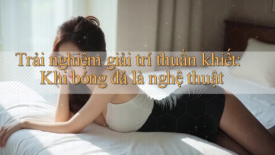 Trải nghiệm giải trí thuần khiết: Khi bóng đá là nghệ thuật