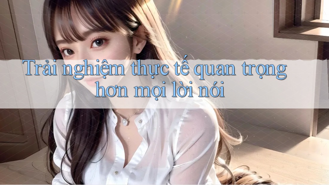 Trải nghiệm thực tế quan trọng hơn mọi lời nói Trải nghiệm thực tế quan trọng hơn mọi lời nói