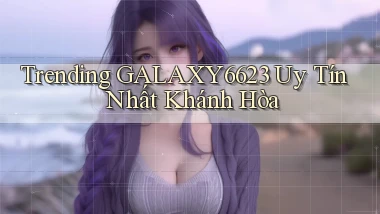 trending galaxy6623 uy tín nhất Khánh Hòa