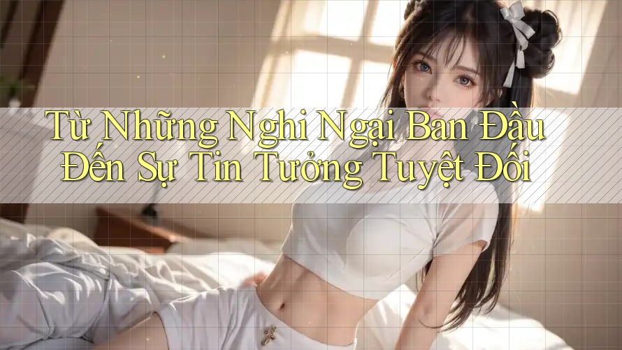 Từ Những Nghi Ngại Ban Đầu Đến Sự Tin Tưởng Tuyệt Đối Từ Những Nghi Ngại Ban Đầu Đến Sự Tin Tưởng Tuyệt Đối