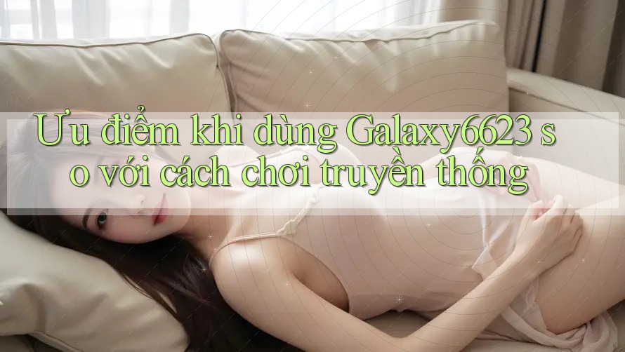 Ưu điểm khi dùng Galaxy6623 so với cách chơi truyền thống Ưu điểm khi dùng Galaxy6623 so với cách chơi truyền thống