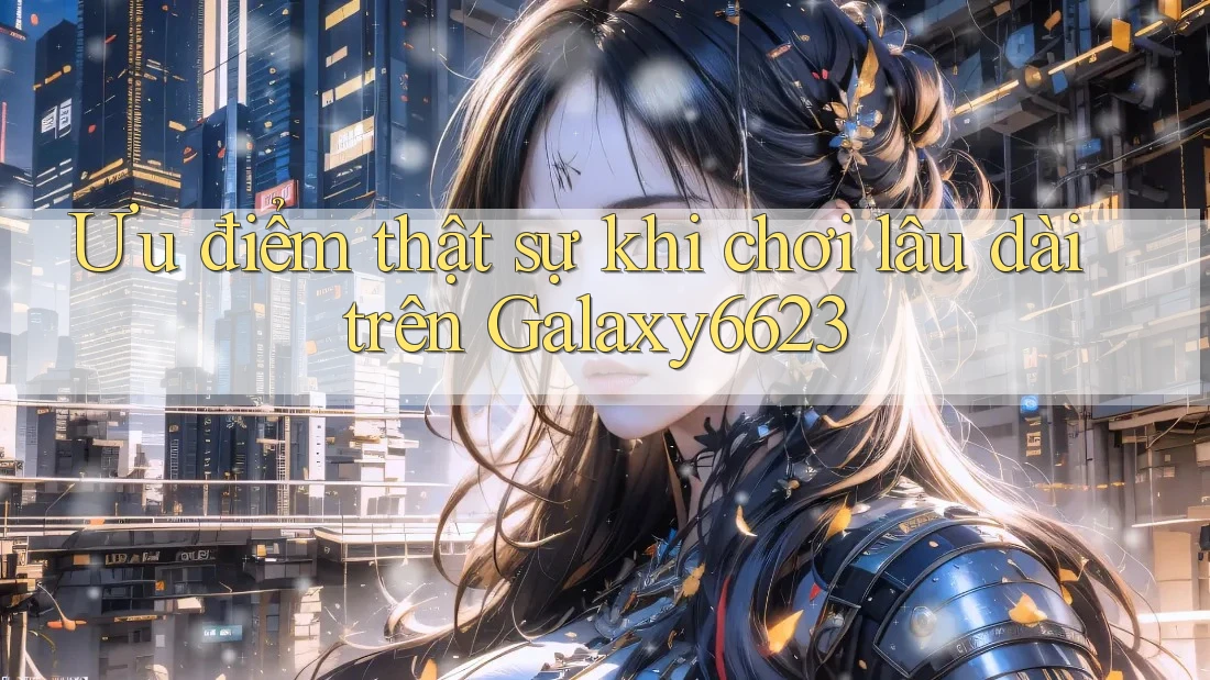 Ưu điểm thật sự khi chơi lâu dài trên Galaxy6623