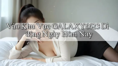 vào khu vực galaxy6623 di động ngày hôm nay