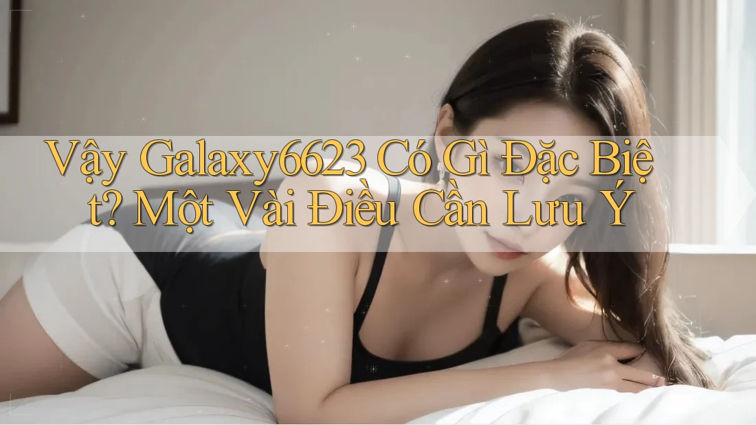 Vậy Galaxy6623 Có Gì Đặc Biệt? Một Vài Điều Cần Lưu Ý Vậy Galaxy6623 Có Gì Đặc Biệt? Một Vài Điều Cần Lưu Ý