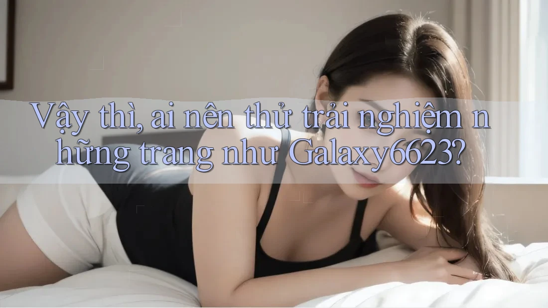 Vậy thì, ai nên thử trải nghiệm những trang như Galaxy6623? Vậy thì, ai nên thử trải nghiệm những trang như Galaxy6623?