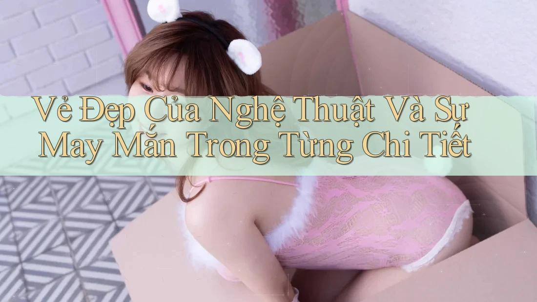 Vẻ Đẹp Của Nghệ Thuật Và Sự May Mắn Trong Từng Chi Tiết Vẻ Đẹp Của Nghệ Thuật Và Sự May Mắn Trong Từng Chi Tiết
