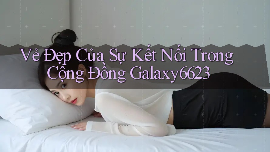 Vẻ Đẹp Của Sự Kết Nối Trong Cộng Đồng Galaxy6623 Vẻ Đẹp Của Sự Kết Nối Trong Cộng Đồng Galaxy6623
