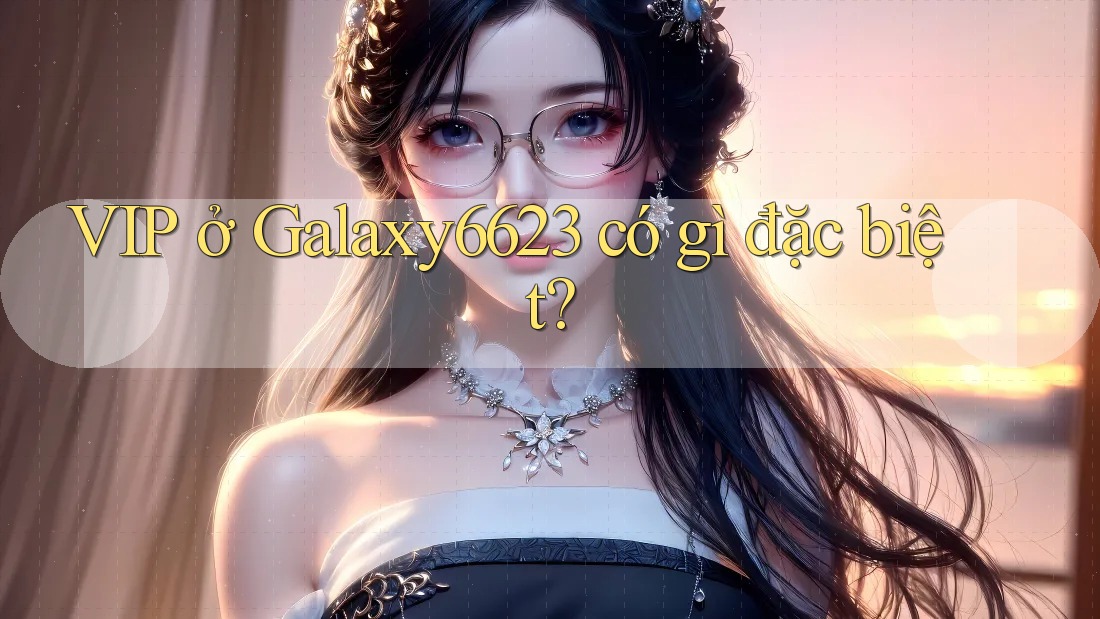 VIP ở Galaxy6623 có gì đặc biệt? VIP ở Galaxy6623 có gì đặc biệt?