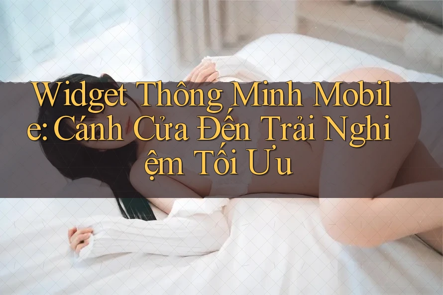 Widget Thông Minh Mobile: Cánh Cửa Đến Trải Nghiệm Tối Ưu Widget Thông Minh Mobile: Cánh Cửa Đến Trải Nghiệm Tối Ưu