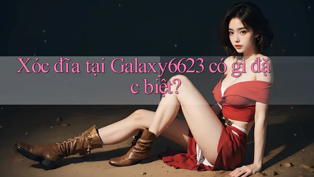 Xóc đĩa tại Galaxy6623 có gì đặc biệt? Xóc đĩa tại Galaxy6623 có gì đặc biệt?